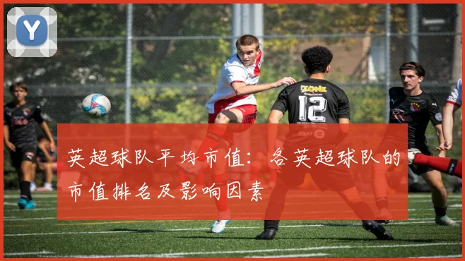 英超球队平均市值:各英超球队的市值排名及影响因素
