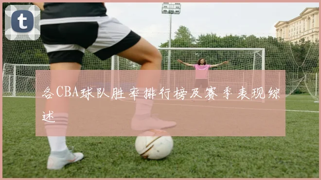 各CBA球队胜率排行榜及赛季表现综述